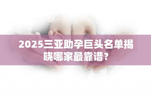 2025三亚助孕巨头名单揭晓哪家最靠谱？