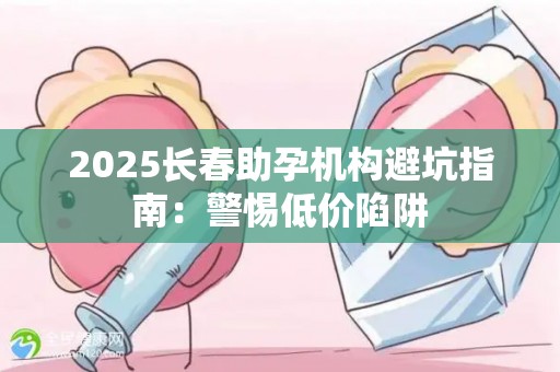 2025长春助孕机构避坑指南：警惕低价陷阱