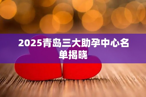 2025青岛三大助孕中心名单揭晓