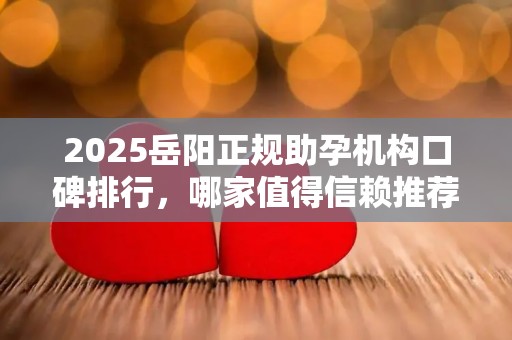 2025岳阳正规助孕机构口碑排行，哪家值得信赖推荐？