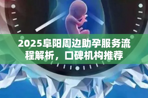 2025阜阳周边助孕服务流程解析，口碑机构推荐