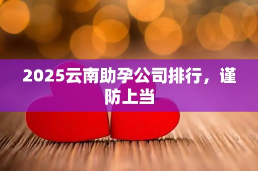 2025云南助孕公司排行，谨防上当