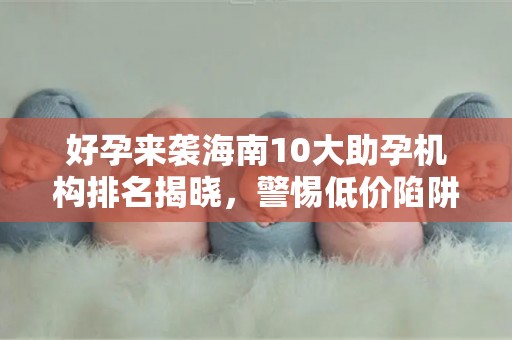好孕来袭海南10大助孕机构排名揭晓，警惕低价陷阱
