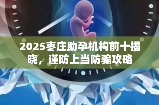2025枣庄助孕机构前十揭晓，谨防上当防骗攻略