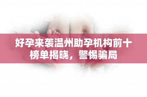 好孕来袭温州助孕机构前十榜单揭晓，警惕骗局