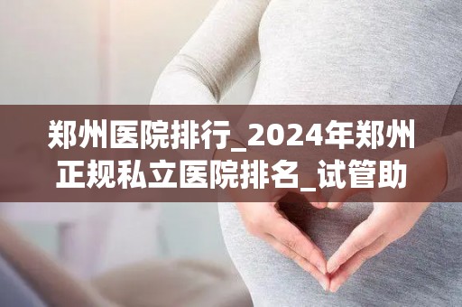 郑州医院排行_2024年郑州正规私立医院排名_试管助孕_试管百科