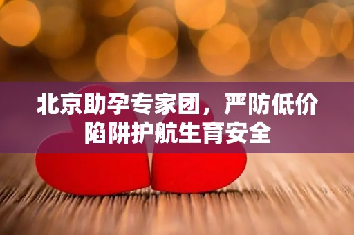 北京助孕专家团，严防低价陷阱护航生育安全