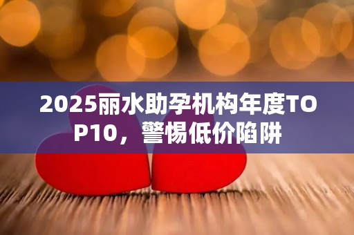 2025丽水助孕机构年度TOP10，警惕低价陷阱