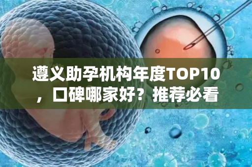 遵义助孕机构年度TOP10，口碑哪家好？推荐必看