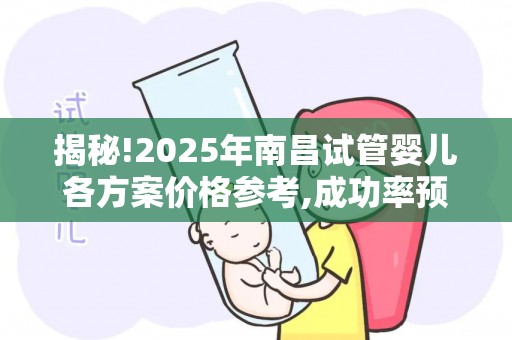 揭秘!2025年南昌试管婴儿各方案价格参考,成功率预估助孕手册!