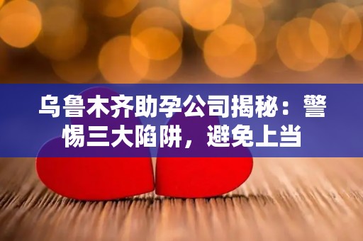 乌鲁木齐助孕公司揭秘：警惕三大陷阱，避免上当