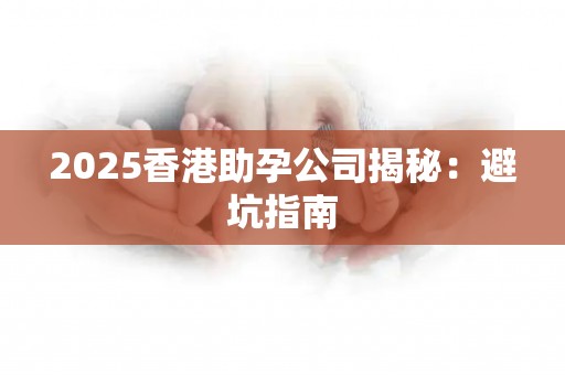 2025香港助孕公司揭秘：避坑指南