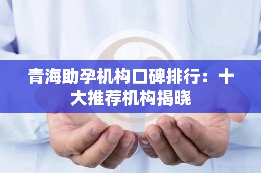 青海助孕机构口碑排行：十大推荐机构揭晓