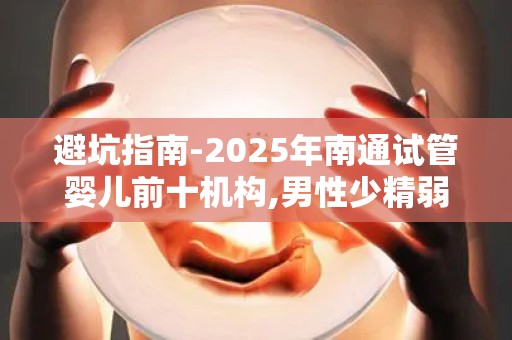 避坑指南-2025年南通试管婴儿前十机构,男性少精弱精专家解读!