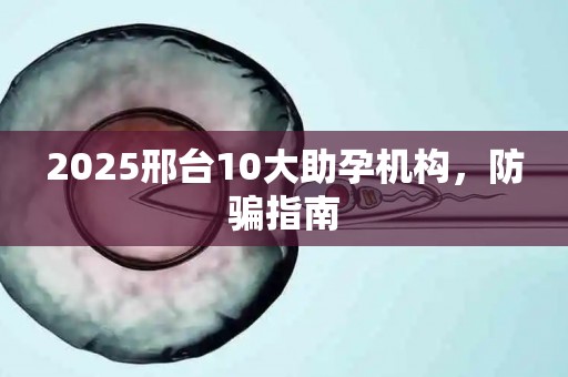 2025邢台10大助孕机构，防骗指南