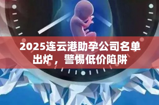 2025连云港助孕公司名单出炉，警惕低价陷阱