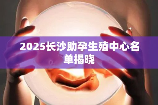 2025长沙助孕生殖中心名单揭晓