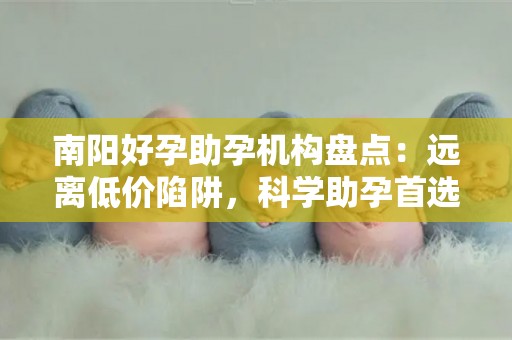 南阳好孕助孕机构盘点：远离低价陷阱，科学助孕首选