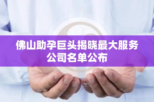 佛山助孕巨头揭晓最大服务公司名单公布