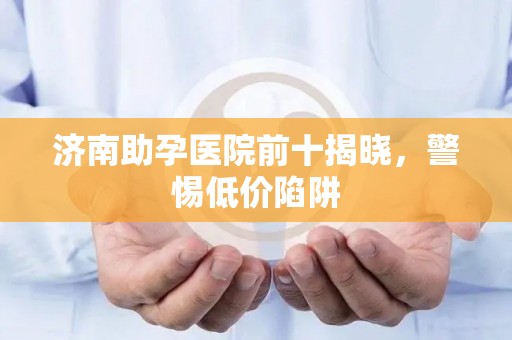 济南助孕医院前十揭晓，警惕低价陷阱