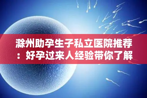 滁州助孕生子私立医院推荐：好孕过来人经验带你了解为中心