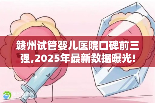 赣州试管婴儿医院口碑前三强,2025年最新数据曝光!