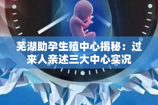 芜湖助孕生殖中心揭秘：过来人亲述三大中心实况