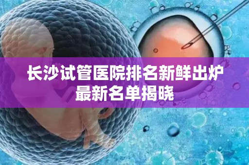 长沙试管医院排名新鲜出炉最新名单揭晓