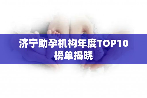 济宁助孕机构年度TOP10榜单揭晓
