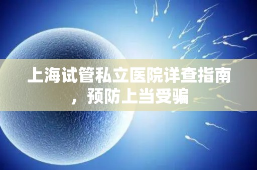 上海试管私立医院详查指南，预防上当受骗