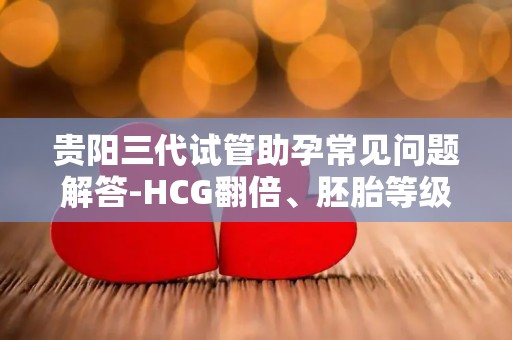 贵阳三代试管助孕常见问题解答-HCG翻倍、胚胎等级、移植后症状全解析!