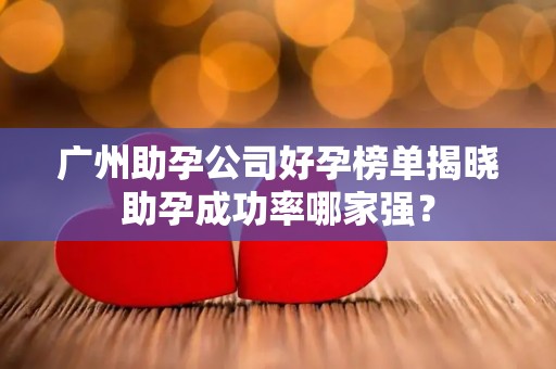 广州助孕公司好孕榜单揭晓助孕成功率哪家强？