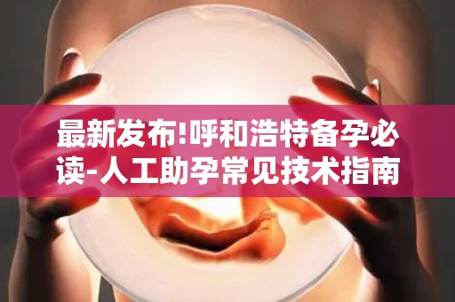 最新发布!呼和浩特备孕必读-人工助孕常见技术指南,附+试管方案解析!