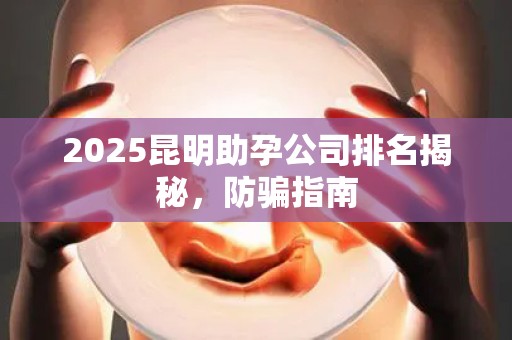 2025昆明助孕公司排名揭秘，防骗指南