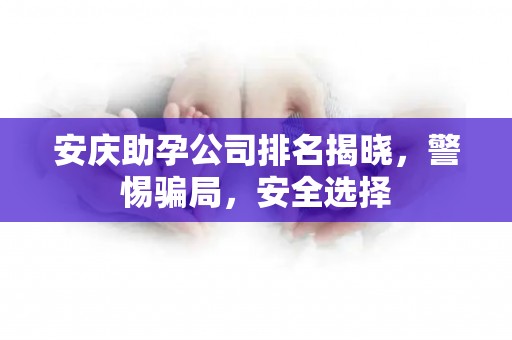 安庆助孕公司排名揭晓，警惕骗局，安全选择