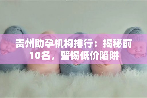 贵州助孕机构排行：揭秘前10名，警惕低价陷阱