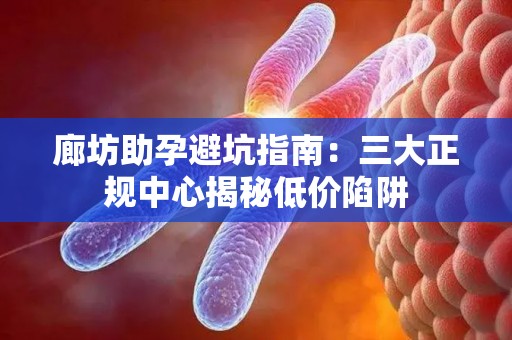 廊坊助孕避坑指南：三大正规中心揭秘低价陷阱