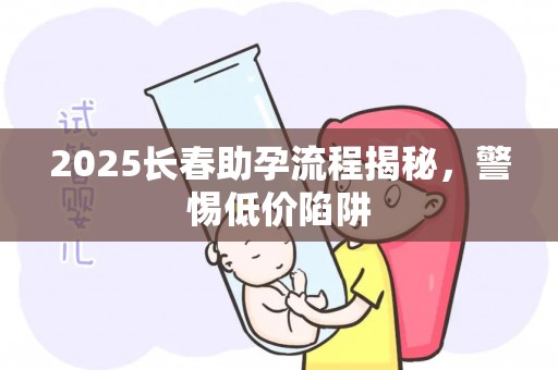 2025长春助孕流程揭秘，警惕低价陷阱