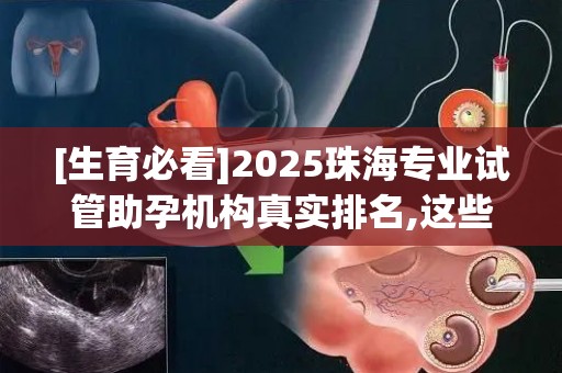 [生育必看]2025珠海专业试管助孕机构真实排名,这些细节决定成败!