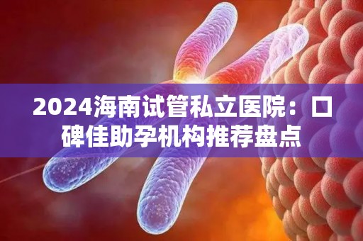 2024海南试管私立医院：口碑佳助孕机构推荐盘点