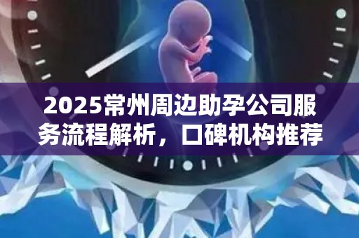 2025常州周边助孕公司服务流程解析，口碑机构推荐