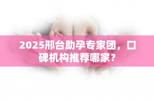 2025邢台助孕专家团，口碑机构推荐哪家？