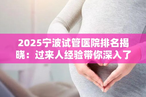 2025宁波试管医院排名揭晓：过来人经验带你深入了解