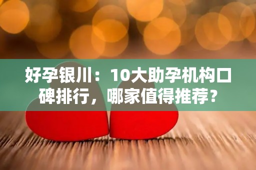 好孕银川：10大助孕机构口碑排行，哪家值得推荐？
