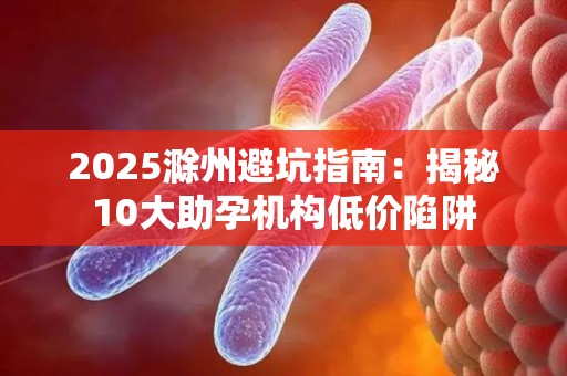 2025滁州避坑指南：揭秘10大助孕机构低价陷阱