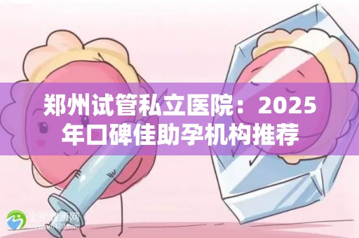 郑州试管私立医院：2025年口碑佳助孕机构推荐