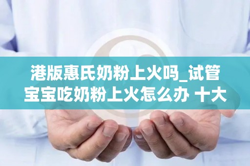 港版惠氏奶粉上火吗_试管宝宝吃奶粉上火怎么办 十大不上火奶粉排行榜一览_试管文章