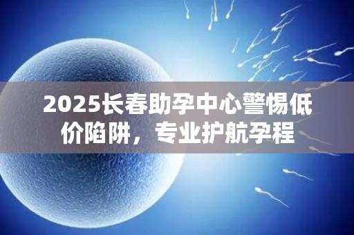 2025长春助孕中心警惕低价陷阱，专业护航孕程