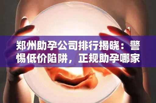 郑州助孕公司排行揭晓：警惕低价陷阱，正规助孕哪家强？