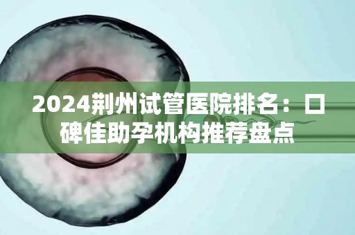 2024荆州试管医院排名：口碑佳助孕机构推荐盘点